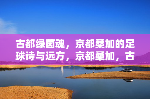 古都绿茵魂，京都桑加的足球诗与远方，京都桑加，古都绿茵的诗与远方