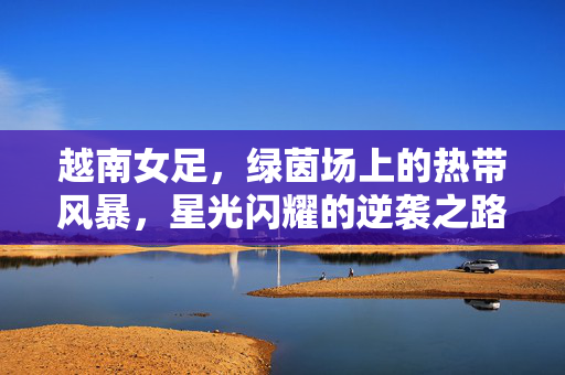 越南女足，绿茵场上的热带风暴，星光闪耀的逆袭之路，越南女足，绿茵风暴的逆袭星光