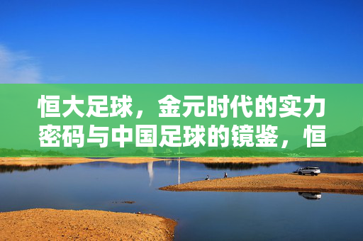 恒大足球，金元时代的实力密码与中国足球的镜鉴，恒大足球的金元密码与中国足球的镜鉴