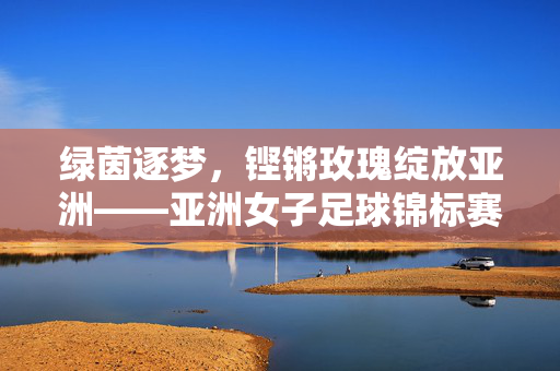 绿茵逐梦，铿锵玫瑰绽放亚洲——亚洲女子足球锦标赛巡礼，铿锵玫瑰绽放亚洲——亚洲女子足球锦标赛巡礼