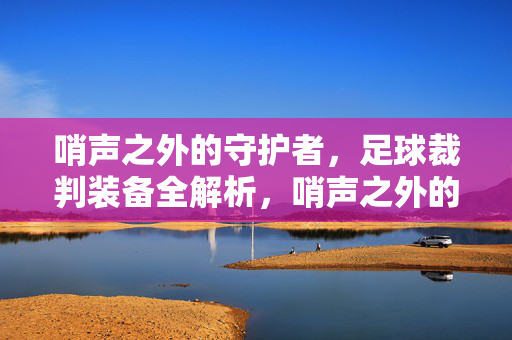 哨声之外的守护者,足球裁判装备全解析,哨声之外的守护者,足球裁判装备全解析