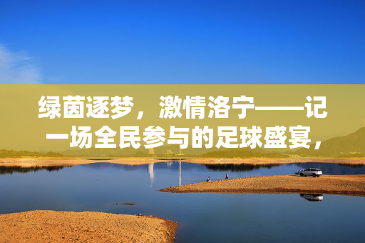 绿茵逐梦，激情洛宁——记一场全民参与的足球盛宴，洛宁全民足球盛宴，绿茵逐梦燃激情