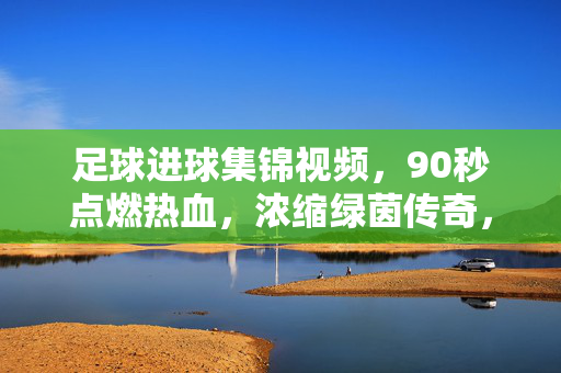 足球进球集锦视频，90秒点燃热血，浓缩绿茵传奇，90秒点燃热血，绿茵传奇进球集锦