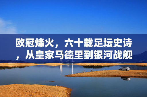 欧冠烽火，六十载足坛史诗，从皇家马德里到银河战舰的传承与革新，六十载欧冠烽火，皇马从传奇到银河战舰的传承与革新