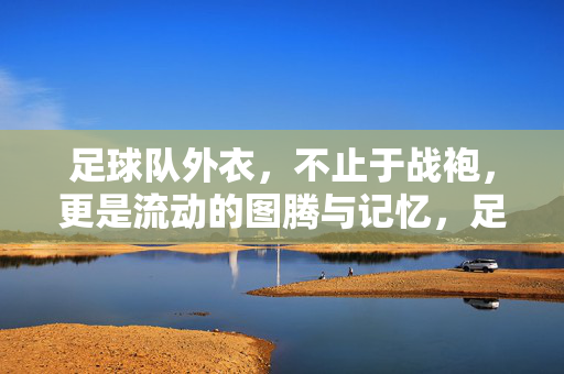足球队外衣，不止于战袍，更是流动的图腾与记忆，足球队外衣，流动的图腾与记忆