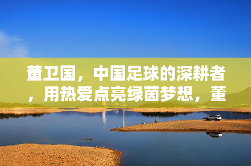 董卫国，中国足球的深耕者，用热爱点亮绿茵梦想，董卫国，深耕绿茵，以热爱点亮中国足球梦想
