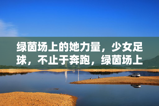 绿茵场上的她力量，少女足球，不止于奔跑，绿茵场上的她力量，少女足球不止奔跑