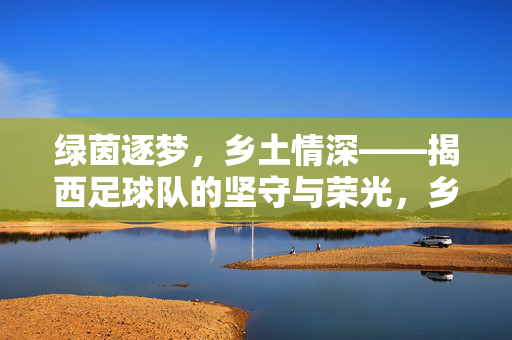 绿茵逐梦，乡土情深——揭西足球队的坚守与荣光，乡土逐梦，绿茵荣光——揭西足球队的坚守