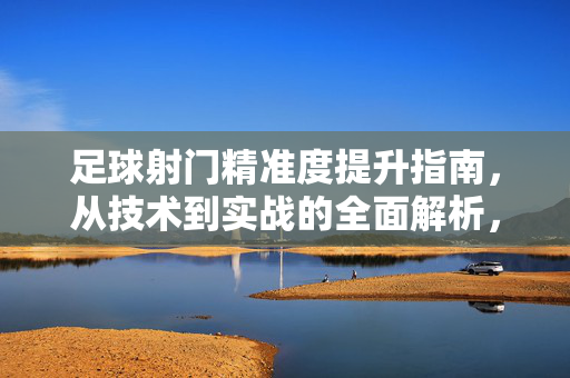 足球射门精准度提升指南，从技术到实战的全面解析，足球射门精准度提升，技术与实战全解析
