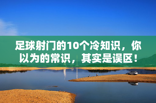 足球射门的10个冷知识，你以为的常识，其实是误区！足球射门10个冷知识，你以为的常识，其实是误区！