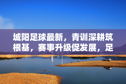 城阳足球最新，青训深耕筑根基，赛事升级促发展，足球热土再添新活力，城阳足球深耕青训赛事升级 热土再添新活力