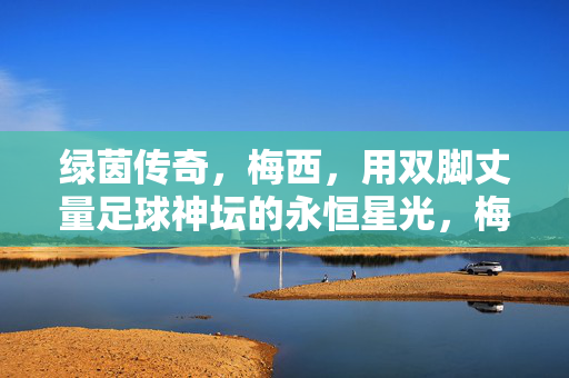 绿茵传奇，梅西，用双脚丈量足球神坛的永恒星光，梅西，绿茵神坛的永恒丈量者