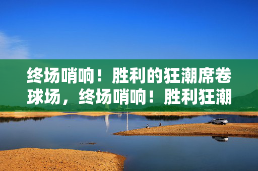 终场哨响！胜利的狂潮席卷球场，终场哨响！胜利狂潮席卷