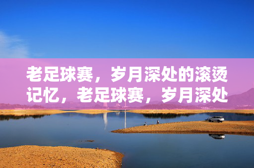 老足球赛，岁月深处的滚烫记忆，老足球赛，岁月深处的滚烫记忆