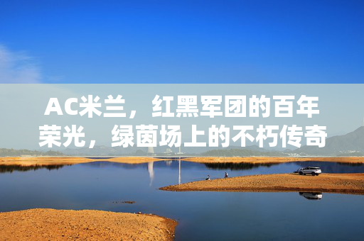 AC米兰，红黑军团的百年荣光，绿茵场上的不朽传奇，红黑军团百年荣光，绿茵不朽传奇