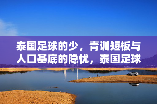 泰国足球的少，青训短板与人口基底的隐忧，泰国足球青训短板与人口基底隐忧