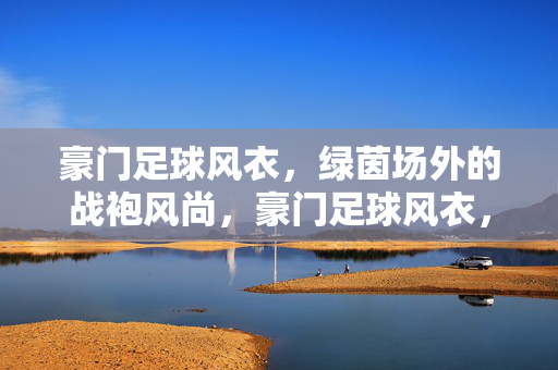 豪门足球风衣，绿茵场外的战袍风尚，豪门足球风衣，绿茵场外战袍风尚