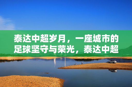 泰达中超岁月，一座城市的足球坚守与荣光，泰达中超岁月，一座城市的足球坚守与荣光