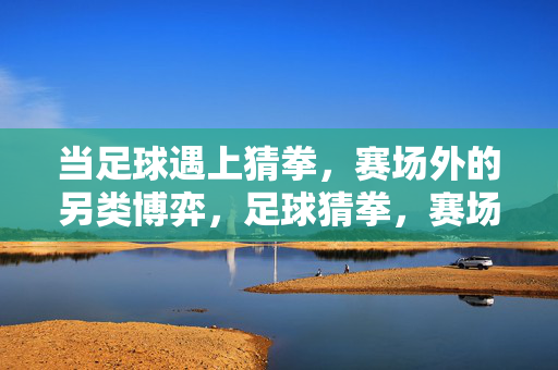 当足球遇上猜拳，赛场外的另类博弈，足球猜拳，赛场外另类博弈