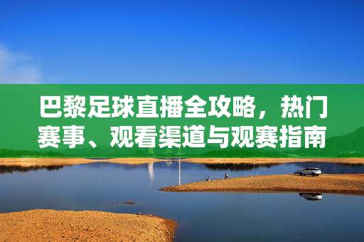 巴黎足球直播全攻略,热门赛事、观看渠道与观赛指南,巴黎足球直播全攻略,热门赛事、观看渠道与观赛指南