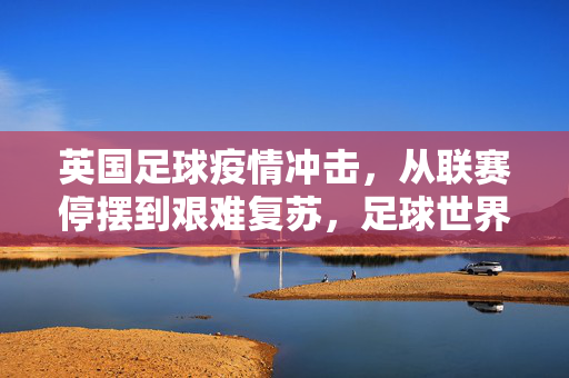 英国足球疫情冲击，从联赛停摆到艰难复苏，足球世界的挑战与坚守，英国足球疫情冲击，从停摆到复苏的挑战与坚守