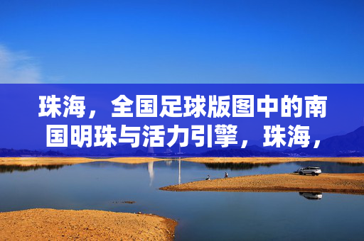 珠海，全国足球版图中的南国明珠与活力引擎，珠海，全国足球版图的南国明珠与活力引擎