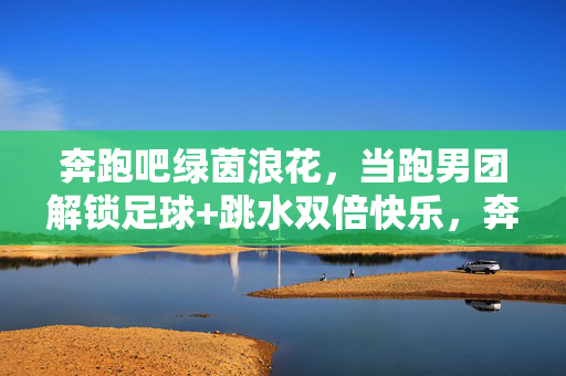 奔跑吧绿茵浪花，当跑男团解锁足球+跳水双倍快乐，奔跑吧绿茵浪花，跑男团解锁足球跳水双倍快乐