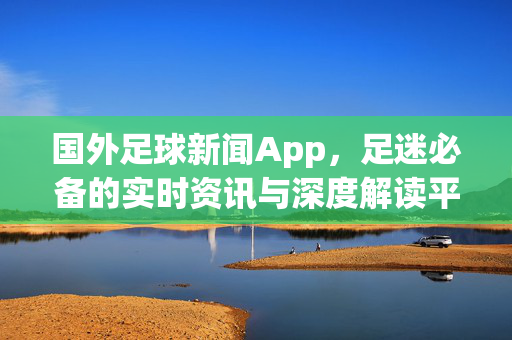 国外足球新闻App，足迷必备的实时资讯与深度解读平台，国外足球新闻App，足迷必备的实时资讯与深度解读平台