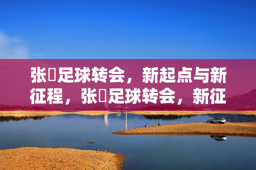 张赟足球转会，新起点与新征程，张赟足球转会，新征程新起点