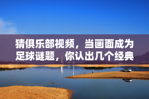 猜俱乐部视频，当画面成为足球谜题，你认出几个经典瞬间？猜俱乐部，画面成足球谜题，你认出几个经典瞬间？