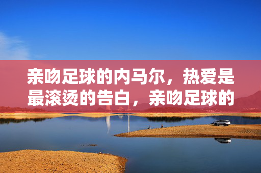亲吻足球的内马尔，热爱是最滚烫的告白，亲吻足球的内马尔，热爱是最滚烫的告白