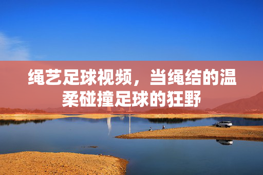 绳艺足球视频，当绳结的温柔碰撞足球的狂野