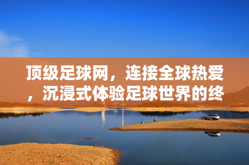 顶级足球网，连接全球热爱，沉浸式体验足球世界的终极平台，顶级足球网，连接全球热爱的沉浸式终极体验
