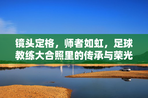 镜头定格，师者如虹，足球教练大合照里的传承与荣光，定格师者如虹，传承足球荣光