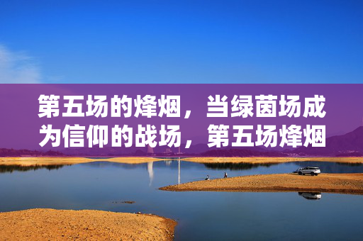 第五场的烽烟,当绿茵场成为信仰的战场,第五场烽烟,绿茵场上的信仰之战