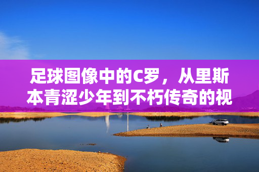 足球图像中的C罗，从里斯本青涩少年到不朽传奇的视觉史诗，C罗，从里斯本青涩少年到不朽传奇的视觉史诗