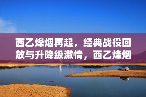 西乙烽烟再起，经典战役回放与升降级激情，西乙烽烟再起，经典战役回放与升降级激情