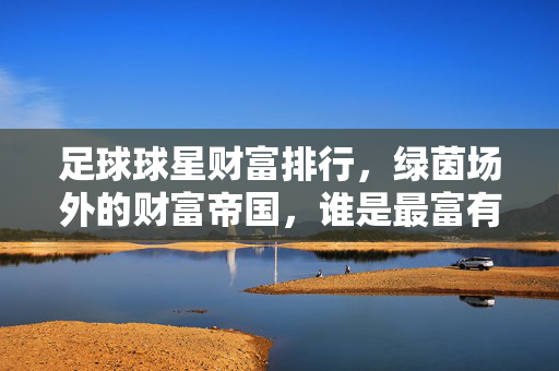 足球球星财富排行，绿茵场外的财富帝国，谁是最富有的足球巨星？