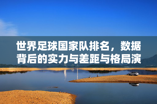 世界足球国家队排名，数据背后的实力与差距与格局演变