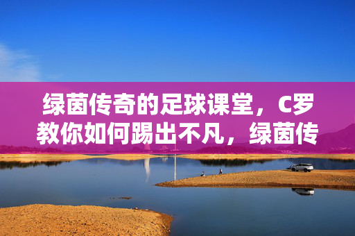 绿茵传奇的足球课堂，C罗教你如何踢出不凡，绿茵传奇课堂，C罗教你踢出不凡