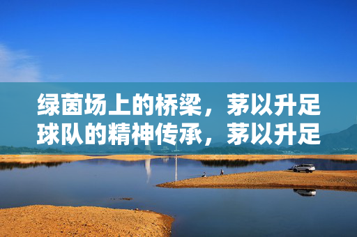 绿茵场上的桥梁，茅以升足球队的精神传承，茅以升足球队，绿茵场上的精神桥梁