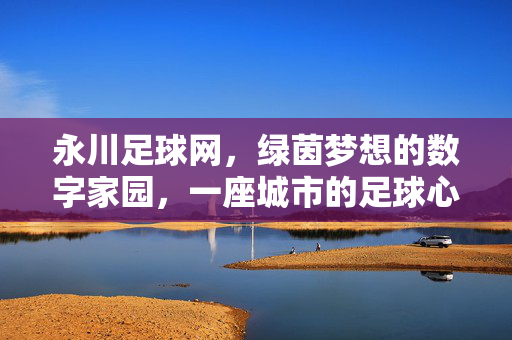 永川足球网，绿茵梦想的数字家园，一座城市的足球心跳