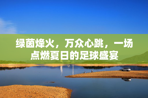绿茵烽火，万众心跳，一场点燃夏日的足球盛宴