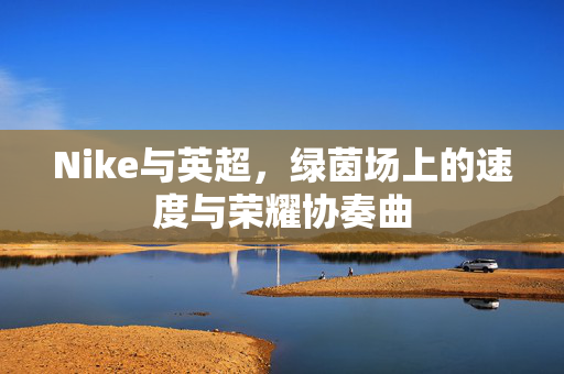 Nike与英超,绿茵场上的速度与荣耀协奏曲