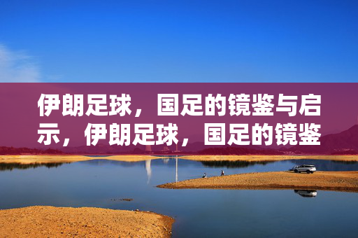 伊朗足球，国足的镜鉴与启示，伊朗足球，国足的镜鉴与启示