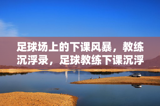 足球场上的下课风暴，教练沉浮录，足球教练下课沉浮录