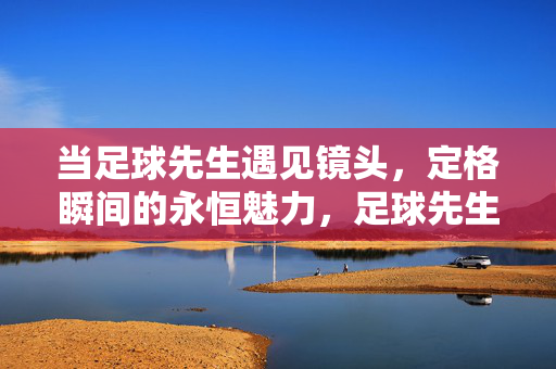 当足球先生遇见镜头,定格瞬间的永恒魅力,足球先生遇见镜头,定格瞬间的永恒魅力