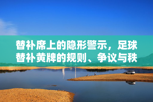 替补席上的隐形警示，足球替补黄牌的规则、争议与秩序密码，替补席的隐形警示，足球替补黄牌规则、争议与秩序密码