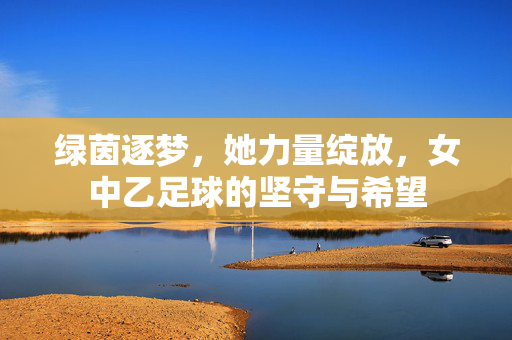 绿茵逐梦,她力量绽放,女中乙足球的坚守与希望