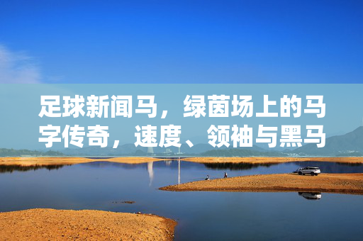 足球新闻马,绿茵场上的马字传奇,速度、领袖与黑马奔腾,绿茵马字传奇,速度、领袖与黑马奔腾